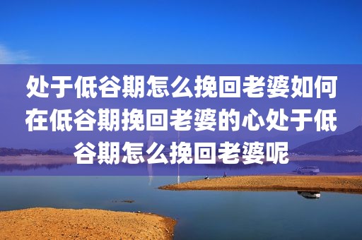 处于低谷期怎么挽回老婆如何在低谷期挽回老婆的心处于低谷期怎么挽回老婆呢