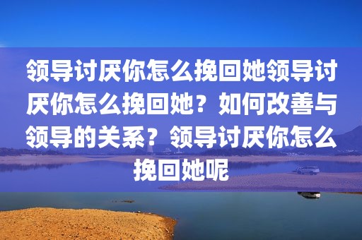 领导讨厌你怎么挽回她领导讨厌你怎么挽回她？如何改善与领导的关系？领导讨厌你怎么挽回她呢