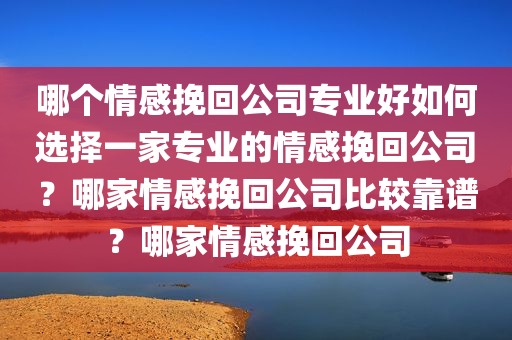 哪个情感挽回公司专业好如何选择一家专业的情感挽回公司？哪家情感挽回公司比较靠谱？哪家情感挽回公司