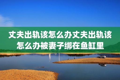 丈夫出轨该怎么办丈夫出轨该怎么办被妻子绑在鱼缸里
