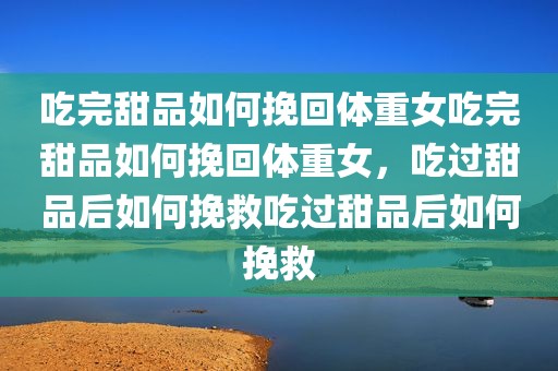 吃完甜品如何挽回体重女吃完甜品如何挽回体重女，吃过甜品后如何挽救吃过甜品后如何挽救