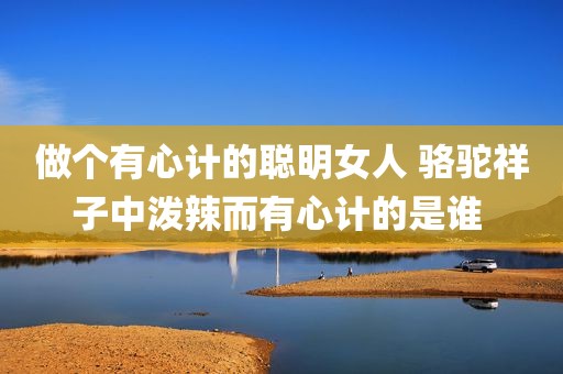 做个有心计的聪明女人 骆驼祥子中泼辣而有心计的是谁 