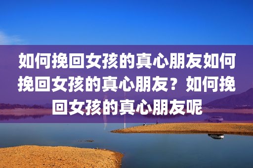 如何挽回女孩的真心朋友如何挽回女孩的真心朋友？如何挽回女孩的真心朋友呢