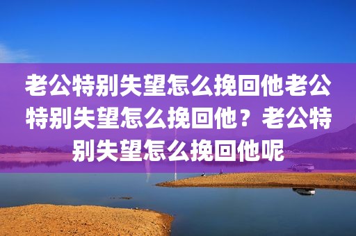 老公特别失望怎么挽回他老公特别失望怎么挽回他？老公特别失望怎么挽回他呢