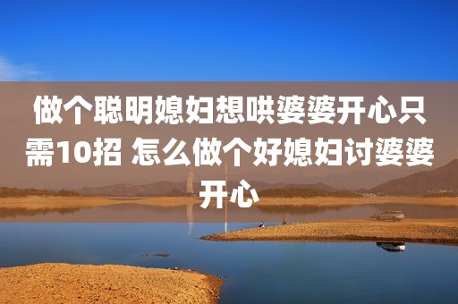 做个聪明媳妇想哄婆婆开心只需10招 怎么做个好媳妇讨婆婆开心
