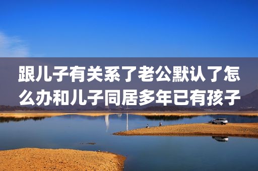跟儿子有关系了老公默认了怎么办和儿子同居多年已有孩子