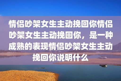 情侣吵架女生主动挽回你情侣吵架女生主动挽回你，是一种成熟的表现情侣吵架女生主动挽回你说明什么