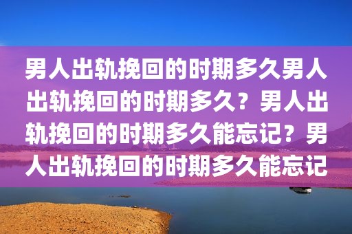 男人出轨挽回的时期多久男人出轨挽回的时期多久？男人出轨挽回的时期多久能忘记？男人出轨挽回的时期多久能忘记