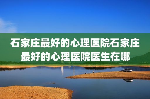 石家庄最好的心理医院石家庄最好的心理医院医生在哪