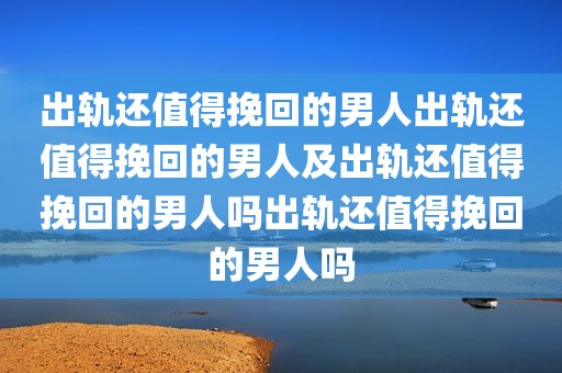出轨还值得挽回的男人出轨还值得挽回的男人及出轨还值得挽回的男人吗出轨还值得挽回的男人吗