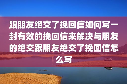 跟朋友绝交了挽回信如何写一封有效的挽回信来解决与朋友的绝交跟朋友绝交了挽回信怎么写