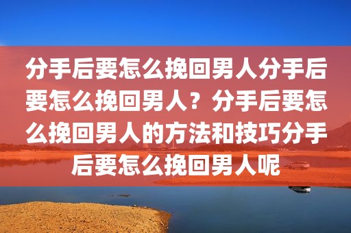 分手后要怎么挽回男人分手后要怎么挽回男人？分手后要怎么挽回男人的方法和技巧分手后要怎么挽回男人呢