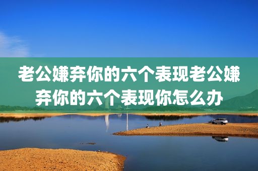 老公嫌弃你的六个表现老公嫌弃你的六个表现你怎么办