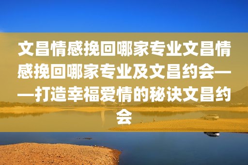 文昌情感挽回哪家专业文昌情感挽回哪家专业及文昌约会——打造幸福爱情的秘诀文昌约会