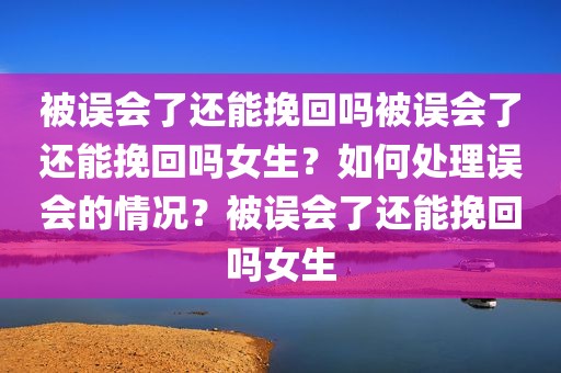被误会了还能挽回吗被误会了还能挽回吗女生？如何处理误会的情况？被误会了还能挽回吗女生