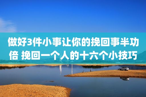 做好3件小事让你的挽回事半功倍 挽回一个人的十六个小技巧
