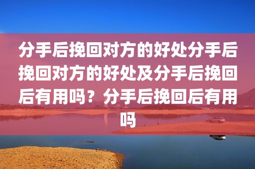 分手后挽回对方的好处分手后挽回对方的好处及分手后挽回后有用吗？分手后挽回后有用吗
