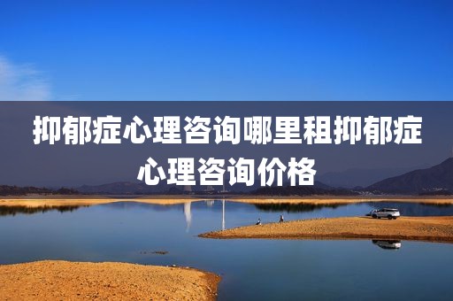 抑郁症心理咨询哪里租抑郁症心理咨询价格