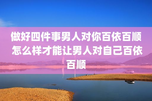 做好四件事男人对你百依百顺 怎么样才能让男人对自己百依百顺