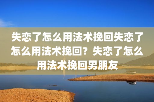 失恋了怎么用法术挽回失恋了怎么用法术挽回？失恋了怎么用法术挽回男朋友