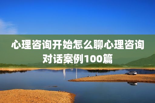 心理咨询开始怎么聊心理咨询对话案例100篇