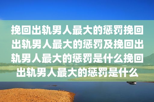 挽回出轨男人最大的惩罚挽回出轨男人最大的惩罚及挽回出轨男人最大的惩罚是什么挽回出轨男人最大的惩罚是什么