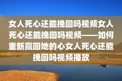 女人死心还能挽回吗视频女人死心还能挽回吗视频——如何重新赢回她的心女人死心还能挽回吗视频播放