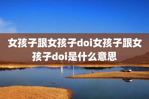 女孩子跟女孩子doi女孩子跟女孩子doi是什么意思