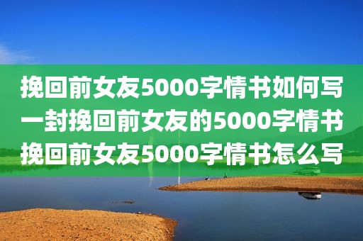 挽回前女友5000字情书如何写一封挽回前女友的5000字情书挽回前女友5000字情书怎么写