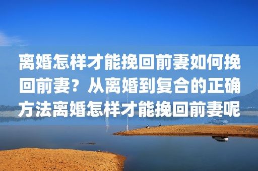 离婚怎样才能挽回前妻如何挽回前妻？从离婚到复合的正确方法离婚怎样才能挽回前妻呢