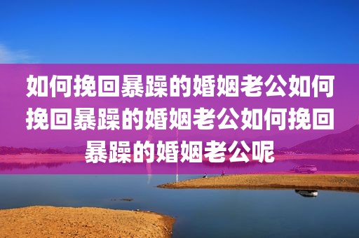 如何挽回暴躁的婚姻老公如何挽回暴躁的婚姻老公如何挽回暴躁的婚姻老公呢