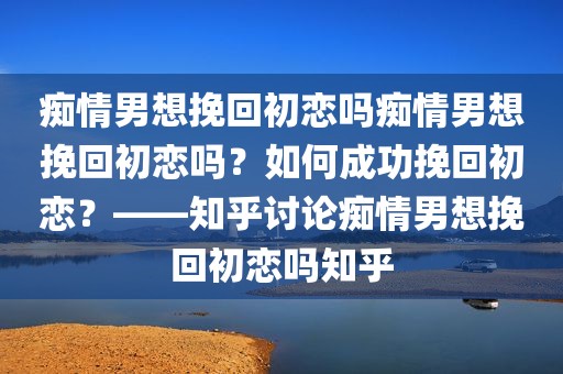 痴情男想挽回初恋吗痴情男想挽回初恋吗？如何成功挽回初恋？——知乎讨论痴情男想挽回初恋吗知乎