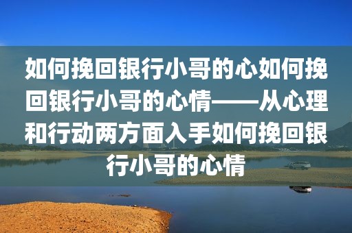 如何挽回银行小哥的心如何挽回银行小哥的心情——从心理和行动两方面入手如何挽回银行小哥的心情