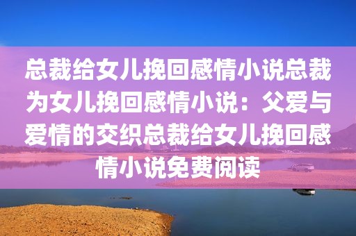 总裁给女儿挽回感情小说总裁为女儿挽回感情小说：父爱与爱情的交织总裁给女儿挽回感情小说免费阅读