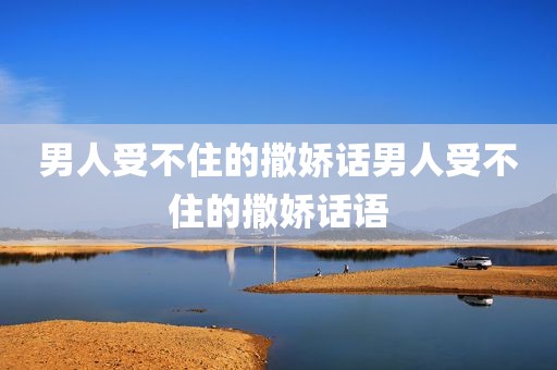 男人受不住的撒娇话男人受不住的撒娇话语