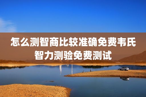 怎么测智商比较准确免费韦氏智力测验免费测试