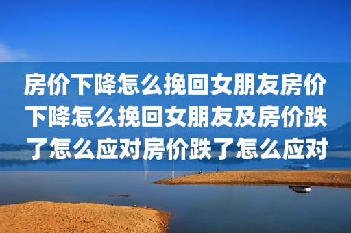 房价下降怎么挽回女朋友房价下降怎么挽回女朋友及房价跌了怎么应对房价跌了怎么应对