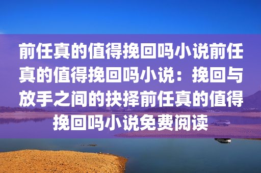 前任真的值得挽回吗小说前任真的值得挽回吗小说：挽回与放手之间的抉择前任真的值得挽回吗小说免费阅读