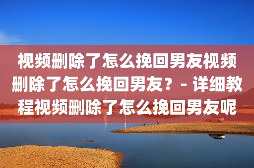 视频删除了怎么挽回男友视频删除了怎么挽回男友？- 详细教程视频删除了怎么挽回男友呢
