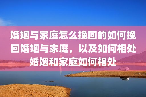 婚姻与家庭怎么挽回的如何挽回婚姻与家庭，以及如何相处婚姻和家庭如何相处