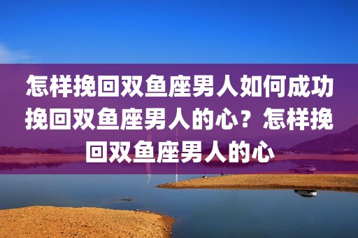 怎样挽回双鱼座男人如何成功挽回双鱼座男人的心？怎样挽回双鱼座男人的心