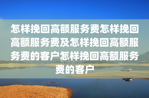 怎样挽回高额服务费怎样挽回高额服务费及怎样挽回高额服务费的客户怎样挽回高额服务费的客户