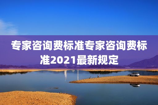 专家咨询费标准专家咨询费标准2021最新规定