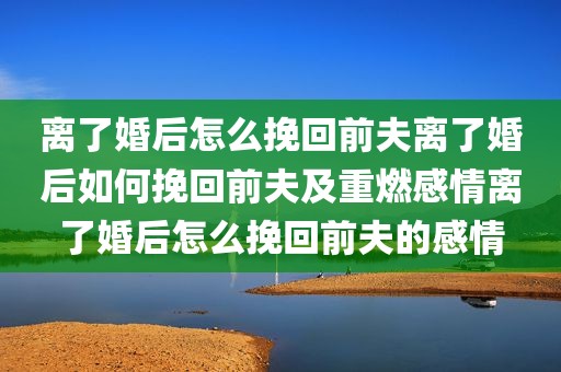 离了婚后怎么挽回前夫离了婚后如何挽回前夫及重燃感情离了婚后怎么挽回前夫的感情