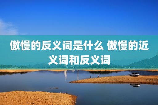 傲慢的反义词是什么 傲慢的近义词和反义词