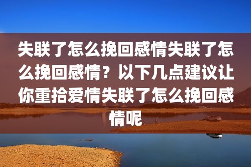 失联了怎么挽回感情失联了怎么挽回感情？以下几点建议让你重拾爱情失联了怎么挽回感情呢