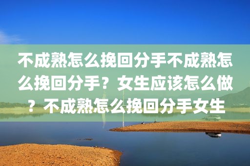 不成熟怎么挽回分手不成熟怎么挽回分手？女生应该怎么做？不成熟怎么挽回分手女生