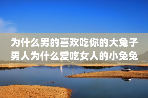 为什么男的喜欢吃你的大兔子男人为什么爱吃女人的小兔兔