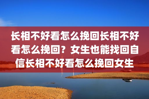 长相不好看怎么挽回长相不好看怎么挽回？女生也能找回自信长相不好看怎么挽回女生