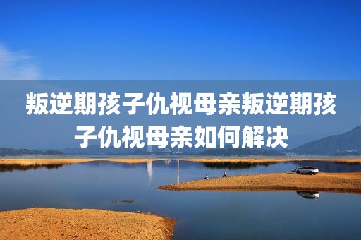 叛逆期孩子仇视母亲叛逆期孩子仇视母亲如何解决